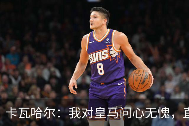 卡瓦哈尔：我对皇马问心无愧，直到最后一天都全力以赴