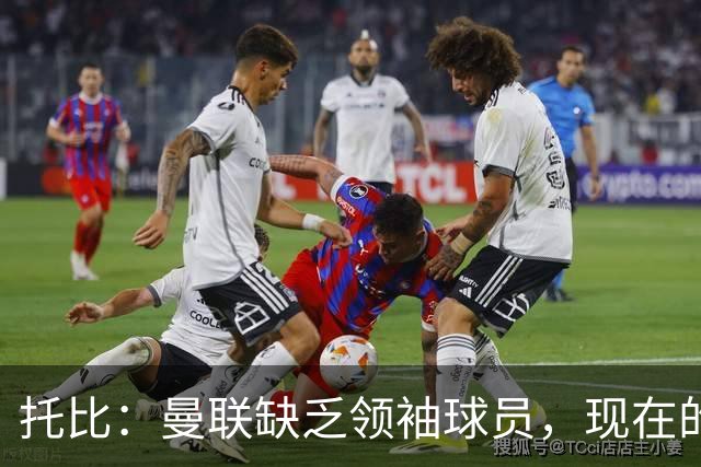 托比：曼联缺乏领袖球员，现在的球员无法震慑对手