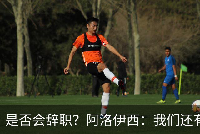 是否会辞职？阿洛伊西：我们还有一场比赛，剩下的赛季后再说