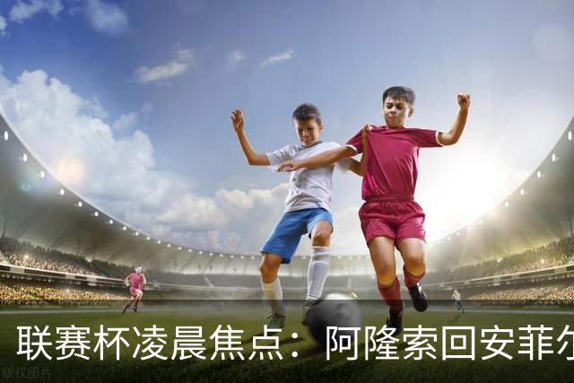 联赛杯凌晨焦点：阿隆索回安菲尔德，伊劳拉称一定会轮换