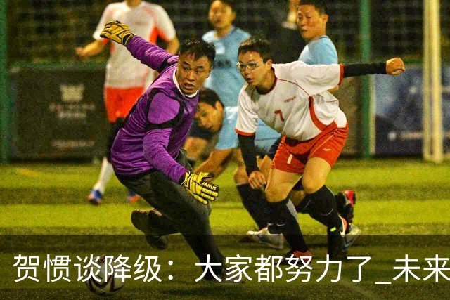 贺惯谈降级：大家都努力了 未来还有很多路要走 感谢球迷不离不弃