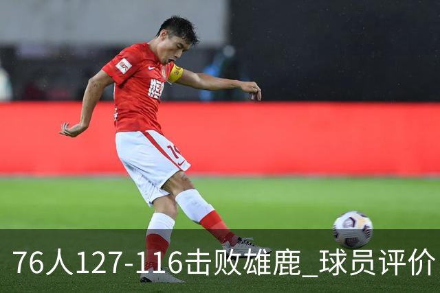 76人127-116击败雄鹿 球员评价：5人优秀，2人良好，3人低迷